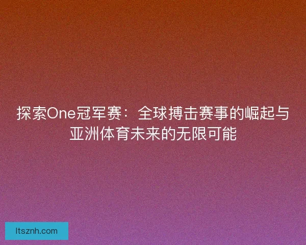 探索One冠军赛：全球搏击赛事的崛起与亚洲体育未来的无限可能