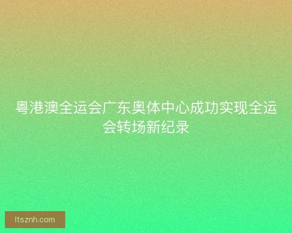 粤港澳全运会广东奥体中心成功实现全运会转场新纪录