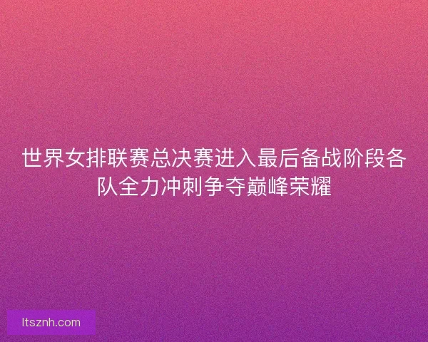 世界女排联赛总决赛进入最后备战阶段各队全力冲刺争夺巅峰荣耀